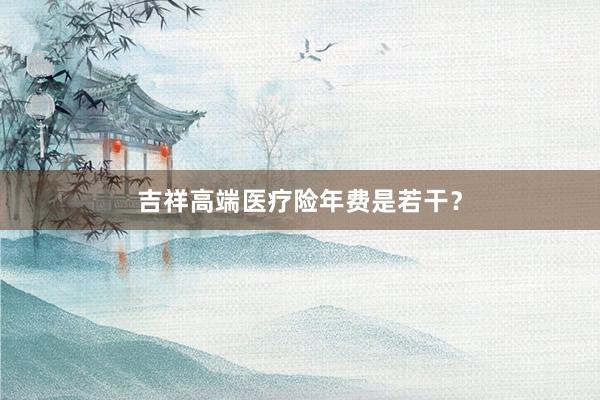 吉祥高端医疗险年费是若干？